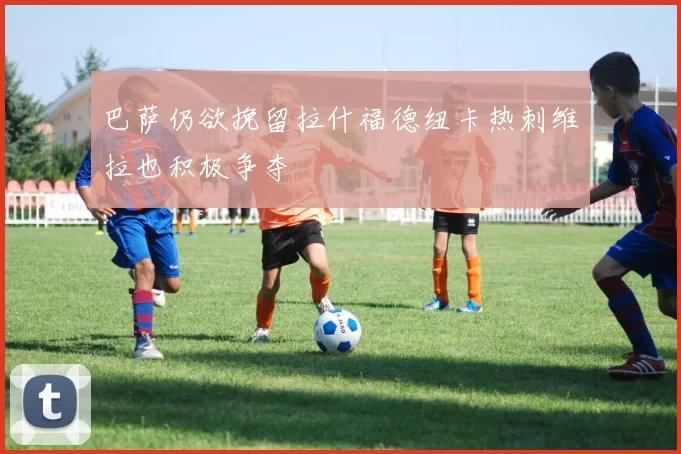 巴萨仍欲挽留拉什福德纽卡热刺维拉也积极争夺