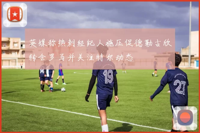 英媒称热刺经纪人施压促德勒古欣转会罗马并关注特尔动态