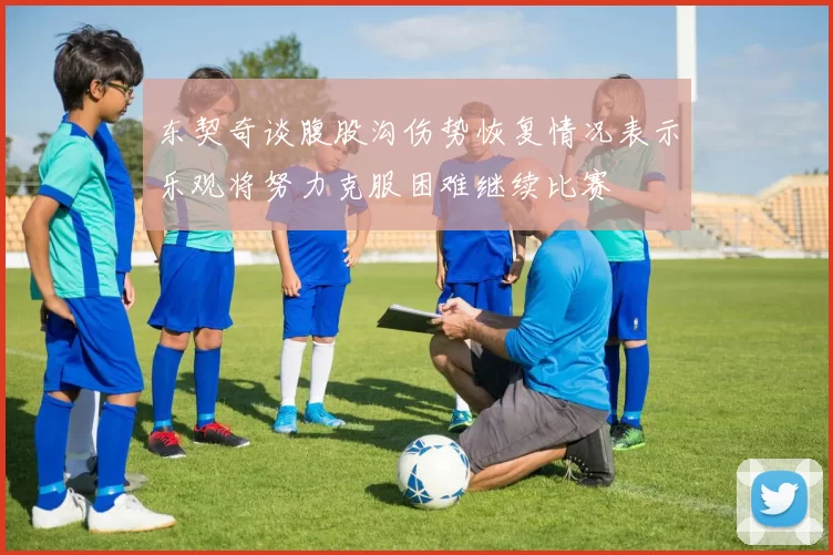 东契奇谈腹股沟伤势恢复情况表示乐观将努力克服困难继续比赛