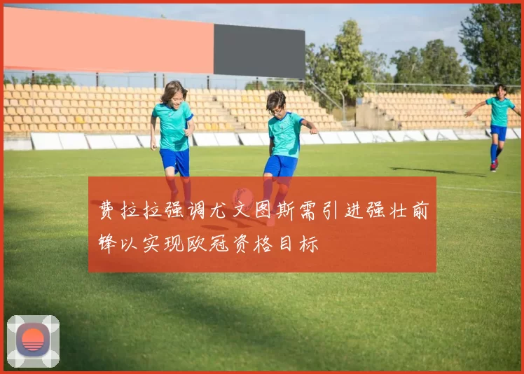 费拉拉强调尤文图斯需引进强壮前锋以实现欧冠资格目标